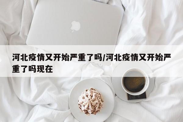 河北疫情又开始严重了吗/河北疫情又开始严重了吗现在