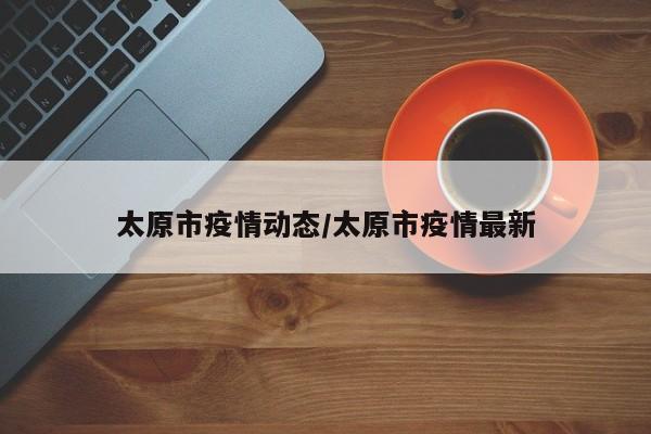 太原市疫情动态/太原市疫情最新
