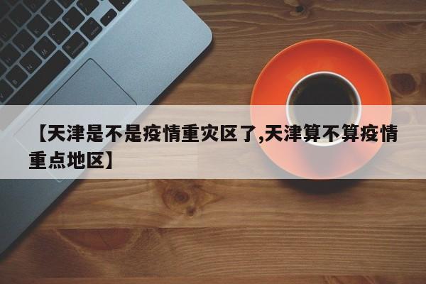【天津是不是疫情重灾区了,天津算不算疫情重点地区】