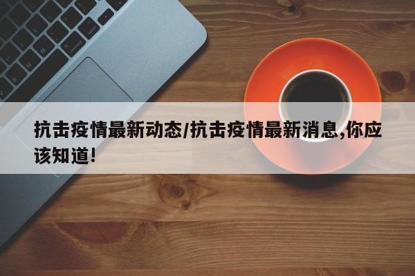 抗击疫情最新动态/抗击疫情最新消息,你应该知道!