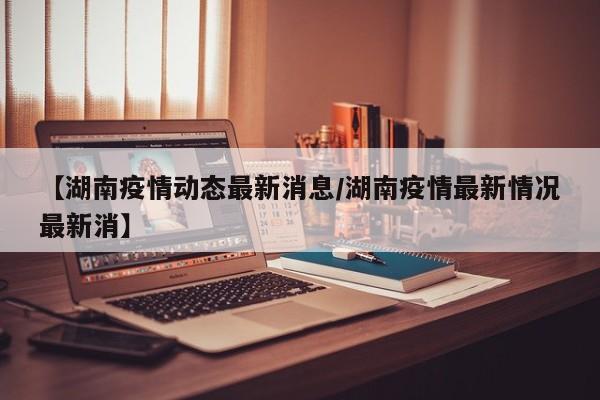 【湖南疫情动态最新消息/湖南疫情最新情况最新消】