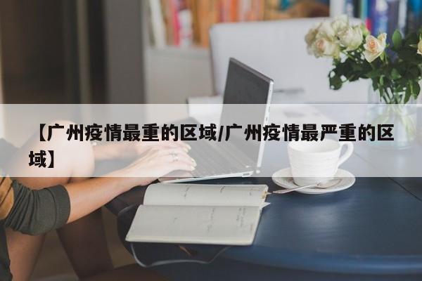 【广州疫情最重的区域/广州疫情最严重的区域】
