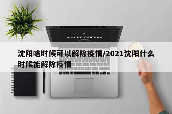 沈阳啥时候可以解除疫情/2021沈阳什么时候能解除疫情