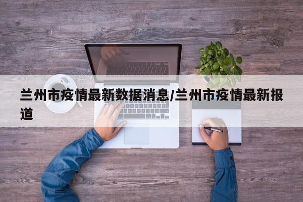 兰州市疫情最新数据消息/兰州市疫情最新报道