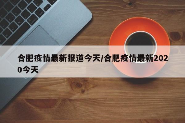 合肥疫情最新报道今天/合肥疫情最新2020今天