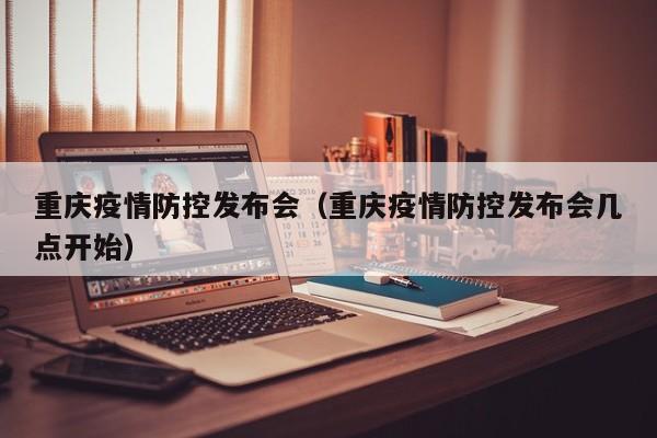 重庆疫情防控发布会(重庆疫情防控发布会几点开始)