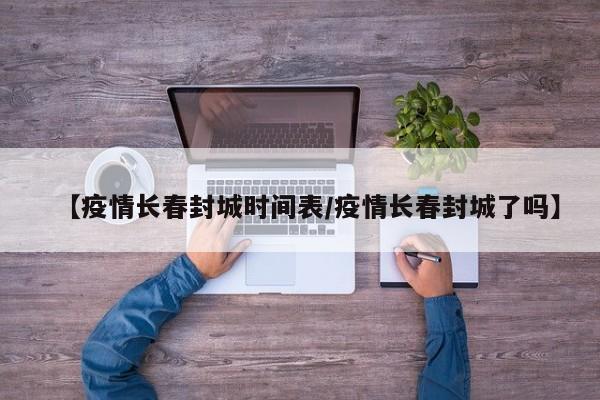 【疫情长春封城时间表/疫情长春封城了吗】