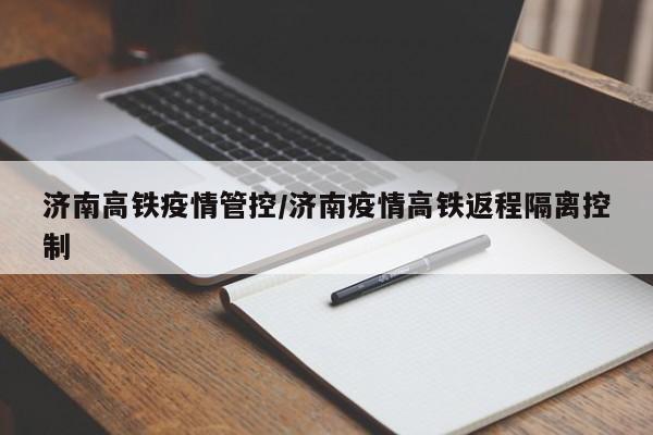 济南高铁疫情管控/济南疫情高铁返程隔离控制
