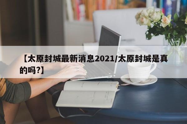 【太原封城最新消息2021/太原封城是真的吗?】
