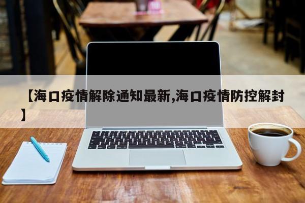 【海口疫情解除通知最新,海口疫情防控解封】