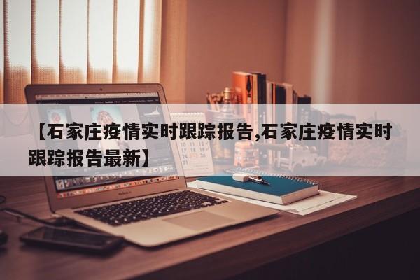 【石家庄疫情实时跟踪报告,石家庄疫情实时跟踪报告最新】