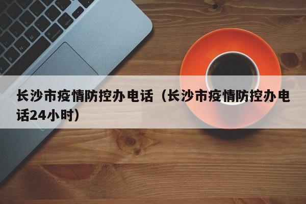长沙市疫情防控办电话(长沙市疫情防控办电话24小时)