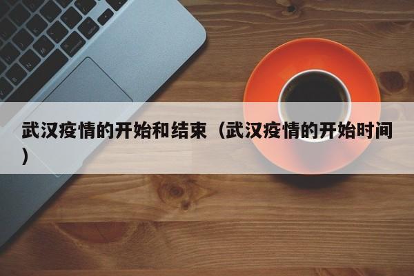 武汉疫情的开始和结束(武汉疫情的开始时间)