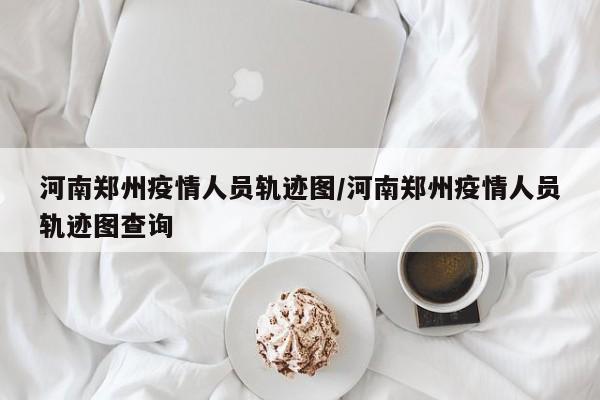 河南郑州疫情人员轨迹图/河南郑州疫情人员轨迹图查询
