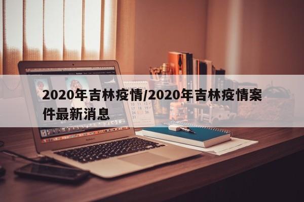 2020年吉林疫情/2020年吉林疫情案件最新消息
