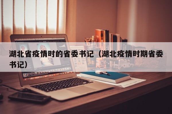 湖北省疫情时的省委书记(湖北疫情时期省委书记)