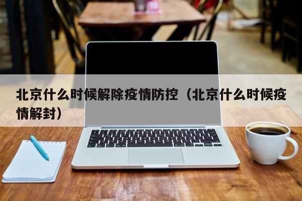 北京什么时候解除疫情防控(北京什么时候疫情解封)