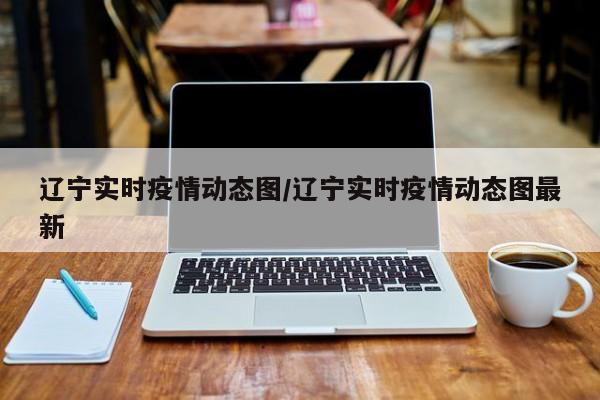 辽宁实时疫情动态图/辽宁实时疫情动态图最新