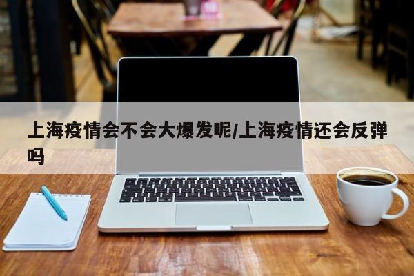 上海疫情会不会大爆发呢/上海疫情还会反弹吗