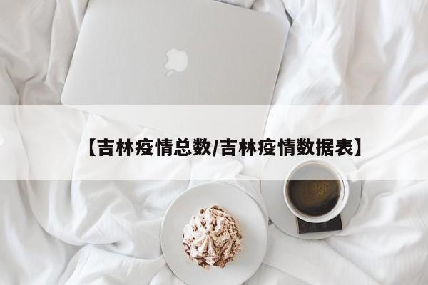 【吉林疫情总数/吉林疫情数据表】