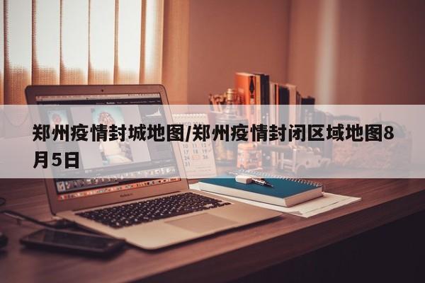 郑州疫情封城地图/郑州疫情封闭区域地图8月5日