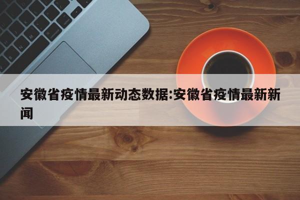 安徽省疫情最新动态数据:安徽省疫情最新新闻