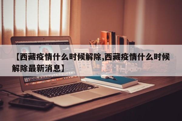 【西藏疫情什么时候解除,西藏疫情什么时候解除最新消息】