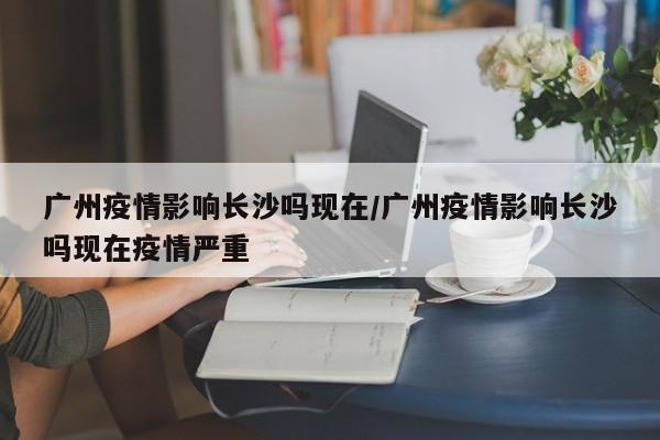 广州疫情影响长沙吗现在/广州疫情影响长沙吗现在疫情严重
