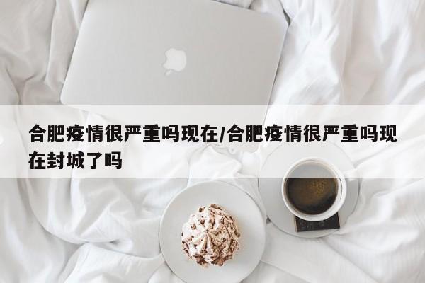 合肥疫情很严重吗现在/合肥疫情很严重吗现在封城了吗