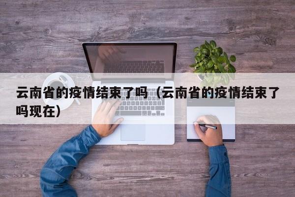 云南省的疫情结束了吗(云南省的疫情结束了吗现在)