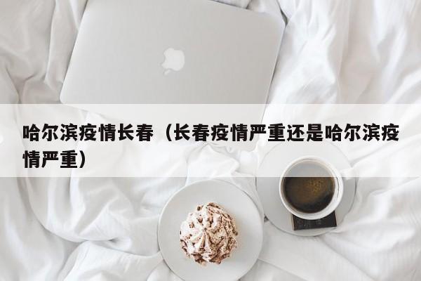 哈尔滨疫情长春(长春疫情严重还是哈尔滨疫情严重)
