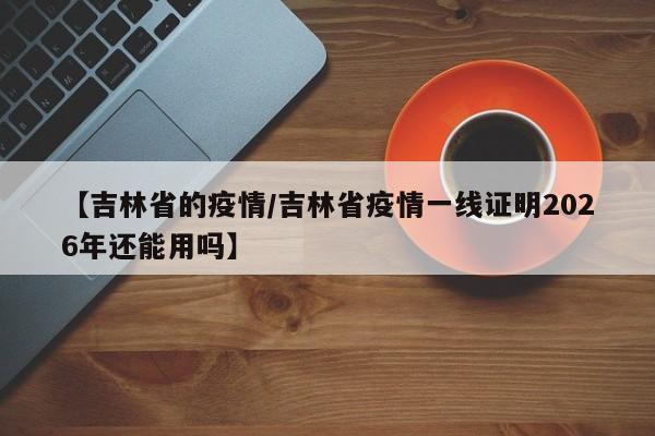【吉林省的疫情/吉林省疫情一线证明2026年还能用吗】
