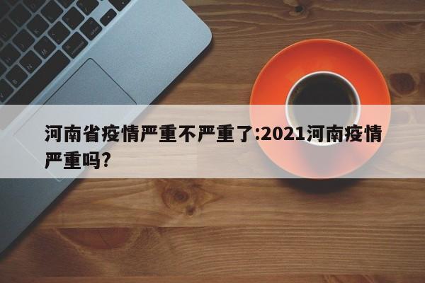 河南省疫情严重不严重了:2021河南疫情严重吗?