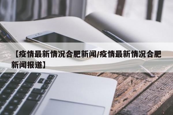【疫情最新情况合肥新闻/疫情最新情况合肥新闻报道】