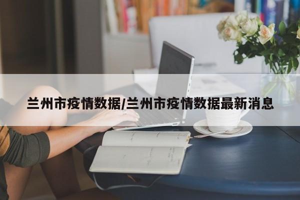 兰州市疫情数据/兰州市疫情数据最新消息
