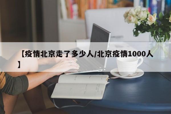 【疫情北京走了多少人/北京疫情1000人】