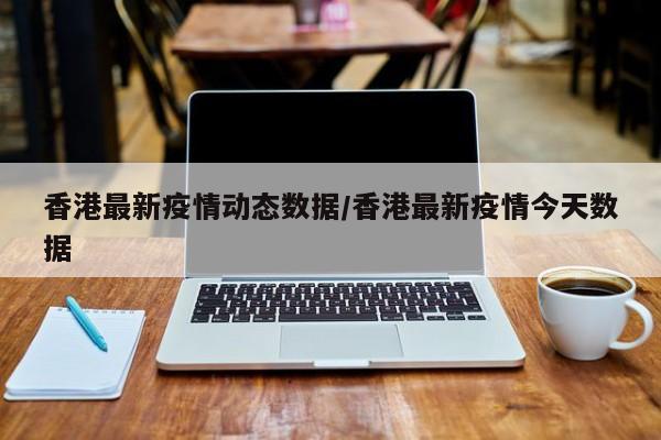 香港最新疫情动态数据/香港最新疫情今天数据