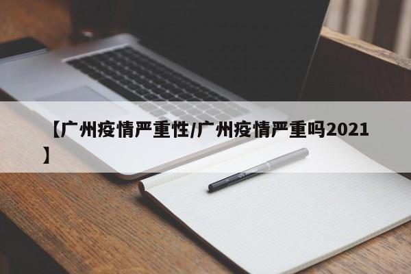 【广州疫情严重性/广州疫情严重吗2021】