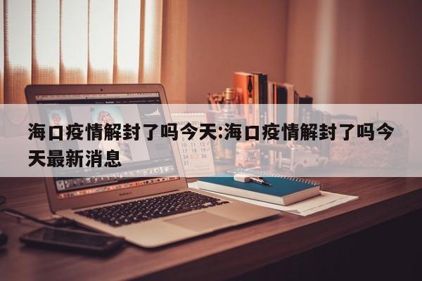 海口疫情解封了吗今天:海口疫情解封了吗今天最新消息