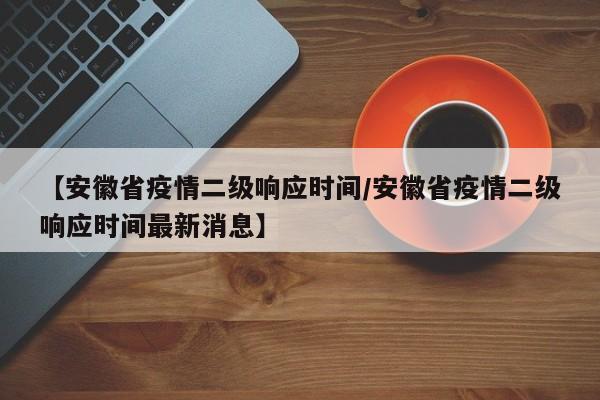 【安徽省疫情二级响应时间/安徽省疫情二级响应时间最新消息】