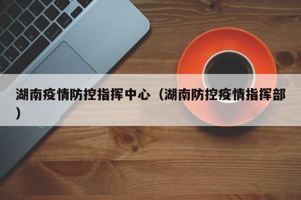 湖南疫情防控指挥中心(湖南防控疫情指挥部)