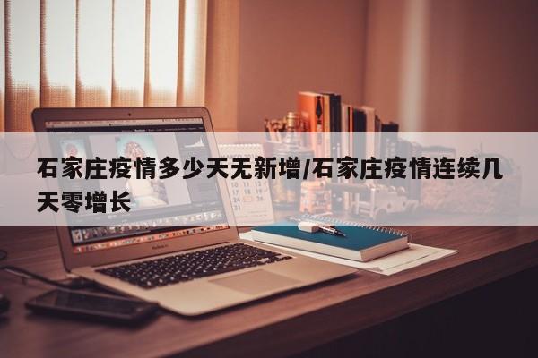 石家庄疫情多少天无新增/石家庄疫情连续几天零增长