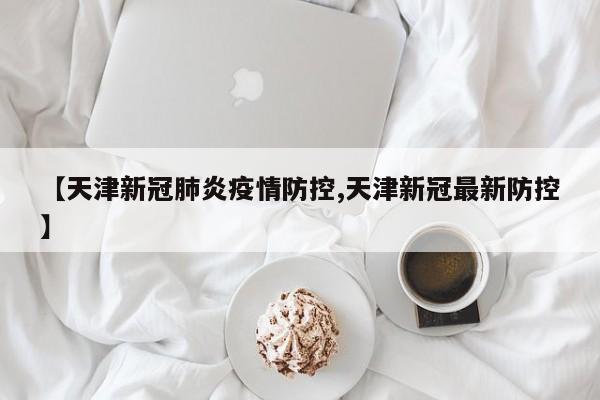 【天津新冠肺炎疫情防控,天津新冠最新防控】