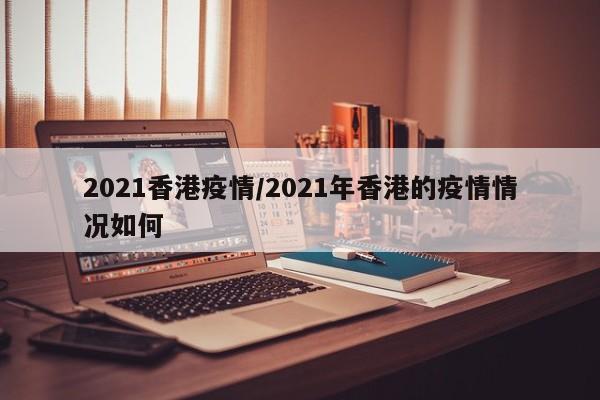 2021香港疫情/2021年香港的疫情情况如何