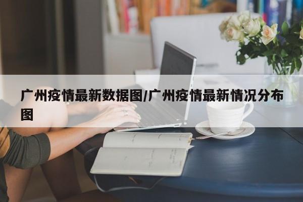 广州疫情最新数据图/广州疫情最新情况分布图