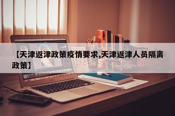 【天津返津政策疫情要求,天津返津人员隔离政策】