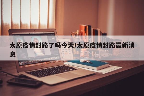太原疫情封路了吗今天/太原疫情封路最新消息