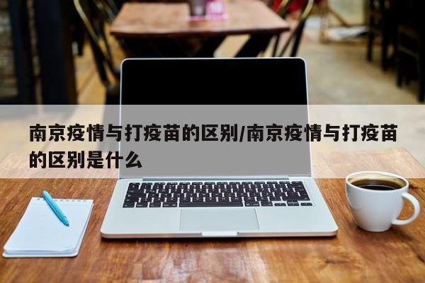 南京疫情与打疫苗的区别/南京疫情与打疫苗的区别是什么